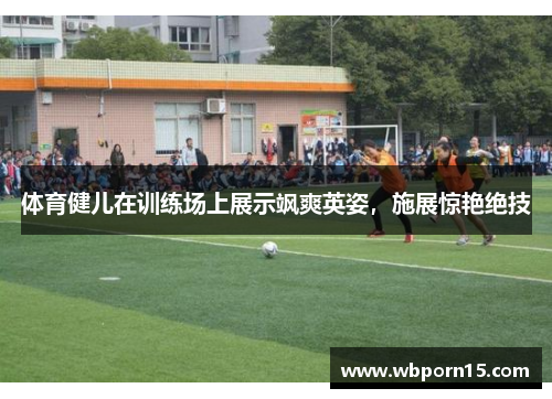 体育健儿在训练场上展示飒爽英姿，施展惊艳绝技